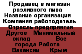 Продавец в магазин разливного пива › Название организации ­ Компания-работодатель › Отрасль предприятия ­ Другое › Минимальный оклад ­ 15 000 - Все города Работа » Вакансии   . Крым,Бахчисарай